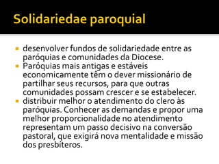 




desenvolver fundos de solidariedade entre as
paróquias e comunidades da Diocese.
Paróquias mais antigas e estáveis
economicamente têm o dever missionário de
partilhar seus recursos, para que outras
comunidades possam crescer e se estabelecer.
distribuir melhor o atendimento do clero às
paróquias. Conhecer as demandas e propor uma
melhor proporcionalidade no atendimento
representam um passo decisivo na conversão
pastoral, que exigirá nova mentalidade e missão
dos presbíteros.

 