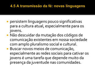 





persistem linguagens pouco significativas
para a cultura atual, especialmente para os
jovens.
Não descuidar da mutação dos códigos de
comunicação existentes em nossa sociedade
com amplo pluralismo social e cultural.
Buscar novos meios de comunicação,
especialmente as redes sociais para cativar os
jovens é uma tarefa que depende muito da
presença da juventude nas comunidades.

 