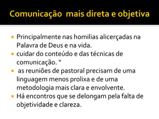 





Principalmente nas homilias alicerçadas na
Palavra de Deus e na vida.
cuidar do conteúdo e das técnicas de
comunicação. “
as reuniões de pastoral precisam de uma
linguagem menos prolixa e de uma
metodologia mais clara e envolvente.
Há encontros que se delongam pela falta de
objetividade e clareza.

 
