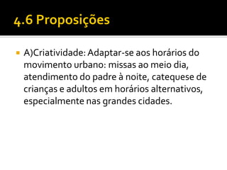 

A)Criatividade: Adaptar-se aos horários do
movimento urbano: missas ao meio dia,
atendimento do padre à noite, catequese de
crianças e adultos em horários alternativos,
especialmente nas grandes cidades.

 