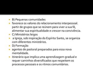 B) Pequenas comunidades
favorece os valores do relacionamento interpessoal.
partir de grupos que se reúnem para viver a sua fé,
alimentar sua espiritualidade e crescer na convivência.
 C) Ministérios leigos
 a Igreja, sob inspiração do Espírito Santo, se organiza
com diferentes ministérios.
 D) Formação
 agentes de pastoral preparados para essa nova
mentalidade.
 itinerário que implica uma aprendizagem gradual e
requer caminhos diversificados que respeitem os
processos pessoais e os ritmos comunitários.



 