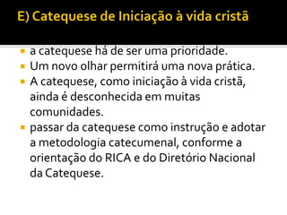 





a catequese há de ser uma prioridade.
Um novo olhar permitirá uma nova prática.
A catequese, como iniciação à vida cristã,
ainda é desconhecida em muitas
comunidades.
passar da catequese como instrução e adotar
a metodologia catecumenal, conforme a
orientação do RICA e do Diretório Nacional
da Catequese.

 