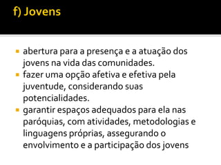 




abertura para a presença e a atuação dos
jovens na vida das comunidades.
fazer uma opção afetiva e efetiva pela
juventude, considerando suas
potencialidades.
garantir espaços adequados para ela nas
paróquias, com atividades, metodologias e
linguagens próprias, assegurando o
envolvimento e a participação dos jovens

 