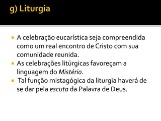 




A celebração eucarística seja compreendida
como um real encontro de Cristo com sua
comunidade reunida.
As celebrações litúrgicas favoreçam a
linguagem do Mistério.
Tal função mistagógica da liturgia haverá de
se dar pela escuta da Palavra de Deus.

 