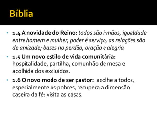 • 1.4 A novidade do Reino: todos são irmãos, igualdade

entre homem e mulher, poder é serviço, as relações são
de amizade; bases no perdão, oração e alegria
• 1.5 Um novo estilo de vida comunitária:
hospitalidade, partilha, comunhão de mesa e
acolhida dos excluídos.
• 1.6 O novo modo de ser pastor: acolhe a todos,
especialmente os pobres, recupera a dimensão
caseira da fé: visita as casas.

 