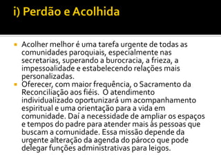Acolher melhor é uma tarefa urgente de todas as
comunidades paroquiais, especialmente nas
secretarias, superando a burocracia, a frieza, a
impessoalidade e estabelecendo relações mais
personalizadas.
 Oferecer, com maior frequência, o Sacramento da
Reconciliação aos fiéis. O atendimento
individualizado oportunizará um acompanhamento
espiritual e uma orientação para a vida em
comunidade. Daí a necessidade de ampliar os espaços
e tempos do padre para atender mais às pessoas que
buscam a comunidade. Essa missão depende da
urgente alteração da agenda do pároco que pode
delegar funções administrativas para leigos.


 