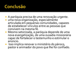 






A paróquia precisa de uma renovação urgente.
uma nova organização, especialmente
articulada em pequenas comunidades, capazes
de estabelecer vínculos entre as pessoas que
convivem na mesma fé.
Mesmo setorizada, a paróquia depende de uma
nova evangelização, de uma ousadia missionária
capaz de fortalecer o testemunho e estimular o
anúncio.
Isso implica renovar o ministério do pároco,
pastor e animador do povo que lhe foi confiado.

 