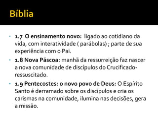 • 1.7 O ensinamento novo: ligado ao cotidiano da

vida, com interatividade ( parábolas) ; parte de sua
experiência com o Pai.
• 1.8 Nova Páscoa: manhã da ressurreição faz nascer
a nova comunidade de discípulos do Crucificadoressuscitado.
• 1.9 Pentecostes: o novo povo de Deus: O Espírito
Santo é derramado sobre os discípulos e cria os
carismas na comunidade, ilumina nas decisões, gera
a missão.

 