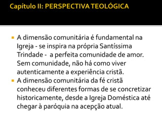 



A dimensão comunitária é fundamental na
Igreja - se inspira na própria Santíssima
Trindade - a perfeita comunidade de amor.
Sem comunidade, não há como viver
autenticamente a experiência cristã.
A dimensão comunitária da fé cristã
conheceu diferentes formas de se concretizar
historicamente, desde a Igreja Doméstica até
chegar à paróquia na acepção atual.

 