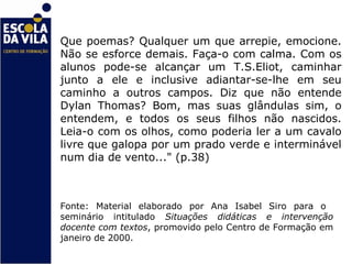 Que poemas? Qualquer um que arrepie, emocione.
Não se esforce demais. Faça-o com calma. Com os
alunos pode-se alcançar um T.S.Eliot, caminhar
junto a ele e inclusive adiantar-se-lhe em seu
caminho a outros campos. Diz que não entende
Dylan Thomas? Bom, mas suas glândulas sim, o
entendem, e todos os seus filhos não nascidos.
Leia-o com os olhos, como poderia ler a um cavalo
livre que galopa por um prado verde e interminável
num dia de vento..." (p.38)



Fonte: Material elaborado por Ana Isabel Siro para o
seminário intitulado Situações didáticas e intervenção
docente com textos, promovido pelo Centro de Formação em
janeiro de 2000.
 