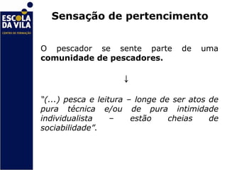 Sensação de pertencimento


O pescador se sente parte          de   uma
comunidade de pescadores.

                    ↓
“(...) pesca e leitura – longe de ser atos de
pura técnica e/ou de pura intimidade
individualista     –    estão    cheias    de
sociabilidade”.
 