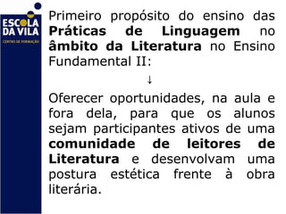 Primeiro propósito do ensino das
Práticas de Linguagem          no
âmbito da Literatura no Ensino
Fundamental II:
               ↓
Oferecer oportunidades, na aula e
fora dela, para que os alunos
sejam participantes ativos de uma
comunidade de leitores de
Literatura e desenvolvam uma
postura estética frente à obra
literária.
 