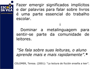 Fazer emergir significados implícitos
 e dar palavras para falar sobre livros
 é uma parte essencial do trabalho
 escolar.
                       ↓
    Dominar a metalinguagem para
 sentir-se parte da comunidade de
 leitores.

 “Se fala sobre suas leituras, o aluno
 aprende mais e mais rapidamente”.*

COLOMER, Teresa. (2001): “La lectura de ficción enseña a leer”.
 