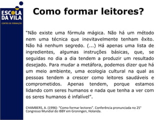 Como formar leitores?

“Não existe uma fórmula mágica. Não há um método
nem uma técnica que inevitavelmente tenham êxito.
Não há nenhum segredo. (...) Há apenas uma lista de
ingredientes, algumas instruções básicas, que, se
seguidas no dia a dia tendem a produzir um resultado
desejado. Para mudar a metáfora, podemos dizer que há
um meio ambiente, uma ecologia cultural na qual as
pessoas tendem a crescer como leitores saudáveis e
comprometidos. Apenas tendem, porque estamos
lidando com seres humanos e nada que tenha a ver com
os seres humanos é infalível”.

CHAMBERS, A. (1996): “Como formar lectores”. Conferência pronunciada no 25°
Congresso Mundial do IBBY em Groningen, Holanda.
 