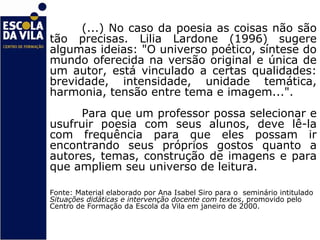 (...) No caso da poesia as coisas não são
tão precisas. Lilia Lardone (1996) sugere
algumas ideias: "O universo poético, síntese do
mundo oferecida na versão original e única de
um autor, está vinculado a certas qualidades:
brevidade, intensidade, unidade temática,
harmonia, tensão entre tema e imagem...".
      Para que um professor possa selecionar e
usufruir poesia com seus alunos, deve lê-la
com frequência para que eles possam ir
encontrando seus próprios gostos quanto a
autores, temas, construção de imagens e para
que ampliem seu universo de leitura.

Fonte: Material elaborado por Ana Isabel Siro para o seminário intitulado
Situações didáticas e intervenção docente com textos, promovido pelo
Centro de Formação da Escola da Vila em janeiro de 2000.
 