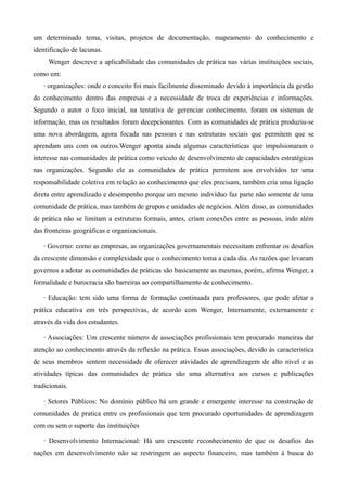 um determinado tema, visitas, projetos de documentação, mapeamento do conhecimento e
identificação de lacunas.
     Wenger descreve a aplicabilidade das comunidades de prática nas várias instituições sociais,
como em:
   · organizações: onde o conceito foi mais facilmente disseminado devido à importância da gestão
do conhecimento dentro das empresas e a necessidade de troca de experiências e informações.
Segundo o autor o foco inicial, na tentativa de gerenciar conhecimento, foram os sistemas de
informação, mas os resultados foram decepcionantes. Com as comunidades de prática produziu-se
uma nova abordagem, agora focada nas pessoas e nas estruturas sociais que permitem que se
aprendam uns com os outros.Wenger aponta ainda algumas características que impulsionaram o
interesse nas comunidades de prática como veículo de desenvolvimento de capacidades estratégicas
nas organizações. Segundo ele as comunidades de prática permitem aos envolvidos ter uma
responsabilidade coletiva em relação ao conhecimento que eles precisam, também cria uma ligação
direta entre aprendizado e desempenho porque um mesmo indivíduo faz parte não somente de uma
comunidade de prática, mas também de grupos e unidades de negócios. Além disso, as comunidades
de prática não se limitam a estruturas formais, antes, criam conexões entre as pessoas, indo além
das fronteiras geográficas e organizacionais.

   · Governo: como as empresas, as organizações governamentais necessitam enfrentar os desafios
da crescente dimensão e complexidade que o conhecimento toma a cada dia. As razões que levaram
governos a adotar as comunidades de práticas são basicamente as mesmas, porém, afirma Wenger, a
formalidade e burocracia são barreiras ao compartilhamento de conhecimento.

   · Educação: tem sido uma forma de formação continuada para professores, que pode afetar a
prática educativa em três perspectivas, de acordo com Wenger, Internamente, externamente e
através da vida dos estudantes.

   · Associações: Um crescente número de associações profissionais tem procurado maneiras dar
atenção ao conhecimento através da reflexão na prática. Essas associações, devido às característica
de seus membros sentem necessidade de oferecer atividades de aprendizagem de alto nível e as
atividades típicas das comunidades de prática são uma alternativa aos cursos e publicações
tradicionais.

   · Setores Públicos: No domínio público há um grande e emergente interesse na construção de
comunidades de pratica entre os profissionais que tem procurado oportunidades de aprendizagem
com ou sem o suporte das instituições

   · Desenvolvimento Internacional: Há um crescente reconhecimento de que os desafios das
nações em desenvolvimento não se restringem ao aspecto financeiro, mas também à busca do
 
