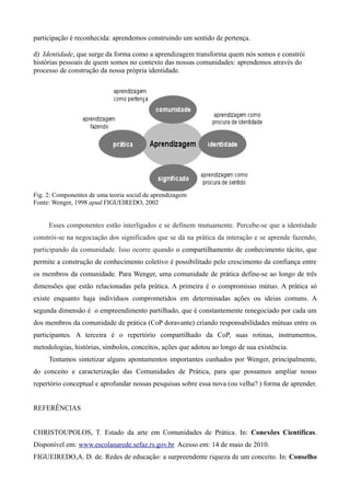 participação é reconhecida: aprendemos construindo um sentido de pertença.

d) Identidade, que surge da forma como a aprendizagem transforma quem nós somos e constrói
histórias pessoais de quem somos no contexto das nossas comunidades: aprendemos através do
processo de construção da nossa própria identidade.




Fig. 2: Componentes de uma teoria social de aprendizagem
Fonte: Wenger, 1998 apud FIGUEIREDO, 2002


     Esses componentes estão interligados e se definem mutuamente. Percebe-se que a identidade
constrói-se na negociação dos significados que se dá na prática da interação e se aprende fazendo,
participando da comunidade. Isso ocorre quando o compartilhamento de conhecimento tácito, que
permite a construção de conhecimento coletivo é possibilitado pelo crescimento da confiança entre
os membros da comunidade. Para Wenger, uma comunidade de prática define-se ao longo de três
dimensões que estão relacionadas pela prática. A primeira é o compromisso mútuo. A prática só
existe enquanto haja indivíduos comprometidos em determinadas ações ou ideias comuns. A
segunda dimensão é o empreendimento partilhado, que é constantemente renegociado por cada um
dos membros da comunidade de prática (CoP doravante) criando responsabilidades mútuas entre os
participantes. A terceira é o repertório compartilhado da CoP, suas rotinas, instrumentos,
metodologias, histórias, símbolos, conceitos, ações que adotou ao longo de sua existência.
     Tentamos sintetizar alguns apontamentos importantes cunhados por Wenger, principalmente,
do conceito e caracterização das Comunidades de Prática, para que possamos ampliar nosso
repertório conceptual e aprofundar nossas pesquisas sobre essa nova (ou velha? ) forma de aprender.


REFERÊNCIAS


CHRISTOUPOLOS, T. Estado da arte em Comunidades de Prática. In: Conexões Científicas.
Disponível em: www.escolanarede.sefaz.rs.gov.br Acesso em: 14 de maio de 2010.
FIGUEIREDO,A. D. de. Redes de educação: a surpreendente riqueza de um conceito. In: Conselho
 