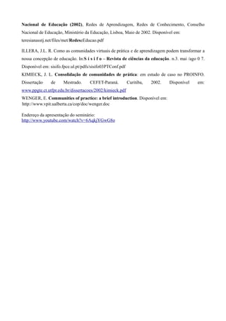 Nacional de Educação (2002), Redes de Aprendizagem, Redes de Conhecimento, Conselho
Nacional de Educação, Ministério da Educação, Lisboa, Maio de 2002. Disponível em:
teresianasstj.net/files/met/RedeseEducao.pdf

ILLERA, J.L. R. Como as comunidades virtuais de prática e de aprendizagem podem transformar a
nossa concepção de educação. In:S í s i f o – Revista de ciências da educação. n.3. mai /ago 0 7.
Disponível em: sisifo.fpce.ul.pt/pdfs/sisifo03PTConf.pdf
KIMIECK, J. L. Consolidação de comunidades de prática: em estudo de caso no PROINFO.
Dissertação    de     Mestrado.     CEFET-Paraná.          Curitiba,   2002.   Disponível    em:
www.ppgte.ct.utfpr.edu.br/dissertacoes/2002/kimieck.pdf
WENGER, E. Communities of practice: a brief introduction. Disponível em:
http://www.vpit.ualberta.ca/cop/doc/wenger.doc

Endereço da apresentação do seminário:
http://www.youtube.com/watch?v=6AqkjYGwG8o
 