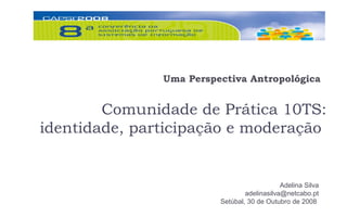 Uma Perspectiva Antropológica


        Comunidade de Prática 10TS:
identidade, participação e moderação


                                             Adelina Silva
                                 adelinasilva@netcabo.pt
                         Setúbal, 30 de Outubro de 2008
 