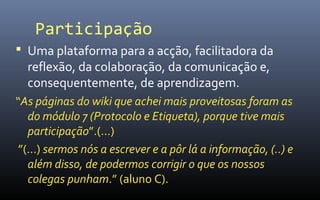 Participação
 Uma plataforma para a acção, facilitadora da
  reflexão, da colaboração, da comunicação e,
  consequentemente, de aprendizagem.
“As páginas do wiki que achei mais proveitosas foram as
   do módulo 7 (Protocolo e Etiqueta), porque tive mais
   participação”.(…)
 ”(…) sermos nós a escrever e a pôr lá a informação, (..) e
   além disso, de podermos corrigir o que os nossos
   colegas punham.” (aluno C).
 