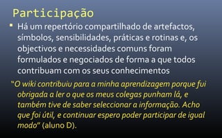 Participação
 Há um repertório compartilhado de artefactos,
  símbolos, sensibilidades, práticas e rotinas e, os
  objectivos e necessidades comuns foram
  formulados e negociados de forma a que todos
  contribuam com os seus conhecimentos
“O wiki contribuiu para a minha aprendizagem porque fui
  obrigada a ler o que os meus colegas punham lá, e
  também tive de saber seleccionar a informação. Acho
  que foi útil, e continuar espero poder participar de igual
  modo” (aluno D).
 