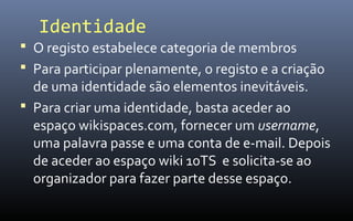 Identidade
 O registo estabelece categoria de membros
 Para participar plenamente, o registo e a criação
  de uma identidade são elementos inevitáveis.
 Para criar uma identidade, basta aceder ao
  espaço wikispaces.com, fornecer um username,
  uma palavra passe e uma conta de e-mail. Depois
  de aceder ao espaço wiki 10TS e solicita-se ao
  organizador para fazer parte desse espaço.
 