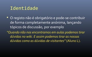 Identidade
 O registo não é obrigatório e pode-se contribuir
  de forma completamente anónima, lançando
  tópicos de discussão, por exemplo
“Quando não nos encontramos em aulas podemos tirar
  dúvidas no wiki. E assim podemos tirar as nossas
  dúvidas como as dúvidas de visitantes” (Aluno L).
 