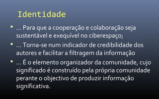 Identidade
 … Para que a cooperação e colaboração seja
  sustentável e exequível no ciberespaço;
 … Torna-se num indicador de credibilidade dos
  autores e facilitar a filtragem da informação
 … É o elemento organizador da comunidade, cujo
  significado é construído pela própria comunidade
  perante o objectivo de produzir informação
  significativa.
 