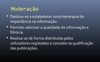 Moderação
 Destina-se a estabelecer uma hierarquia de
  importância na informação.
 Permite valorizar a qualidade da informação e
  filtrá-la.
 Realiza-se de forma distribuída pelos
  utilizadores registados e consiste na qualificação
  das publicações.
 