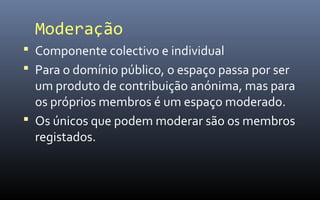 Moderação
 Componente colectivo e individual
 Para o domínio público, o espaço passa por ser
  um produto de contribuição anónima, mas para
  os próprios membros é um espaço moderado.
 Os únicos que podem moderar são os membros
  registados.
 
