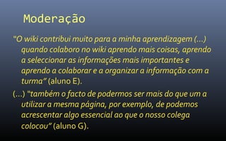 Moderação
“O wiki contribui muito para a minha aprendizagem (…)
  quando colaboro no wiki aprendo mais coisas, aprendo
  a seleccionar as informações mais importantes e
  aprendo a colaborar e a organizar a informação com a
  turma” (aluno E).
(…) “também o facto de podermos ser mais do que um a
  utilizar a mesma página, por exemplo, de podemos
  acrescentar algo essencial ao que o nosso colega
  colocou” (aluno G).
 