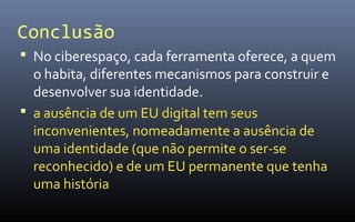Conclusão
 No ciberespaço, cada ferramenta oferece, a quem
  o habita, diferentes mecanismos para construir e
  desenvolver sua identidade.
 a ausência de um EU digital tem seus
  inconvenientes, nomeadamente a ausência de
  uma identidade (que não permite o ser-se
  reconhecido) e de um EU permanente que tenha
  uma história
 