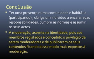 Conclusão
 Ter uma presença numa comunidade e habitá-la
  (participando) , obriga um indivíduo a encarar suas
  responsabilidades, cumprir as normas e assumir
  os seus actos.
 A moderação, assenta na identidade, pois aos
  membros registados é concedido o privilégio de
  serem moderadores e de publicarem os seus
  conteúdos ficando desse modo mais expostos à
  moderação.
 