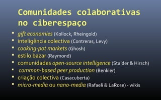 Comunidades colaborativas
    no ciberespaço
 gift economies (Kollock, Rheingold)
 inteligência colectiva (Contreras, Levy)
 cooking-pot markets (Ghosh)
 estilo bazar (Raymond)
 comunidades open-source intelligence (Stalder & Hirsch)
 common-based peer production (Benkler)
 criação colectiva (Casacuberta)
 micro-media ou nano-media (Rafaeli & LaRose) - wikis
 