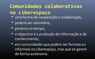 Comunidades colaborativas
no ciberespaço
 uma forma de cooperação e colaboração,
 poderá ser voluntária,
 perdura no tempo,
 o objectivo é a produção de informação e de
  conhecimento,
 em comunidades que podem ser formais ou
  informais no ciberespaço, mas que se gerem
  de forma autónoma.
 