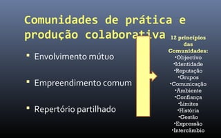Comunidades de prática e
produção colaborativa 12 princípios
                                 das
                           Comunidades:
 Envolvimento mútuo          •Objectivo
                             •Identidade
                             •Reputação
                               •Grupos
 Empreendimento comum     •Comunicação
                              •Ambiente
                              •Confiança
                               •Limites
 Repertório partilhado        •História
                               •Gestão
                             •Expressão
                            •Intercâmbio
 