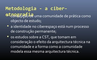 Metodologia - a ciber-
etnografia uma comunidade de prática como
  concepção de
  objecto de estudo;
 a identidade no ciberespaço está num processo
  de construção permanente;
 os estudos sobre a CST, que tomam em
  consideração o efeito da arquitectura técnica na
  comunidade e a forma como a comunidade
  modela essa mesma arquitectura técnica.
 
