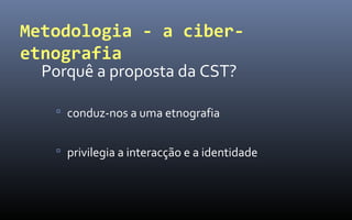 Metodologia - a ciber-
etnografia
  Porquê a proposta da CST?

    conduz-nos a uma etnografia


    privilegia a interacção e a identidade
 
