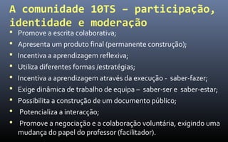 A comunidade 10TS – participação,
identidade e moderação
 Promove a escrita colaborativa;
 Apresenta um produto final (permanente construção);
 Incentiva a aprendizagem reflexiva;
 Utiliza diferentes formas /estratégias;
 Incentiva a aprendizagem através da execução - saber-fazer;
 Exige dinâmica de trabalho de equipa – saber-ser e saber-estar;
 Possibilita a construção de um documento público;
 Potencializa a interacção;
 Promove a negociação e a colaboração voluntária, exigindo uma
  mudança do papel do professor (facilitador).
 
