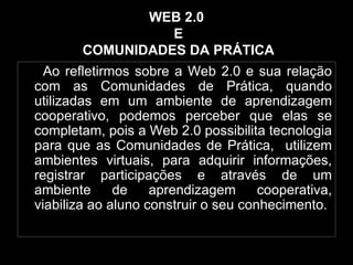 WEB 2.0  E  COMUNIDADES DA PRÁTICA Ao refletirmos sobre a Web 2.0 e sua relação com as Comunidades de Prática, quando utilizadas em um ambiente de aprendizagem cooperativo, podemos perceber que elas se completam, pois a Web 2.0 possibilita tecnologia para que as Comunidades de Prática,  utilizem ambientes virtuais, para adquirir informações, registrar participações e através de um ambiente de aprendizagem cooperativa, viabiliza ao aluno construir o seu conhecimento. 