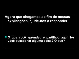 Agora que chegamos ao fim de nossas explicações, ajude-nos a responder: O que você aprendeu e partilhou aqui, fez você questionar alguma coisa? O que? 