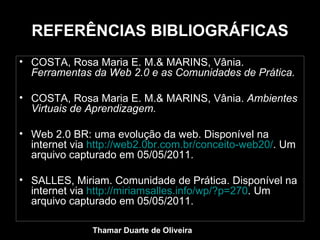 REFERÊNCIAS BIBLIOGRÁFICAS COSTA, Rosa Maria E. M.& MARINS, Vânia.  Ferramentas da Web 2.0 e as Comunidades de Prática. COSTA, Rosa Maria E. M.& MARINS, Vânia.  Ambientes Virtuais de Aprendizagem.  Web 2.0 BR: uma evolução da web. Disponível na internet via  http://web2.0br.com.br/conceito-web20/ . Um arquivo capturado em 05/05/2011. SALLES, Miriam. Comunidade de Prática. Disponível na internet via  http://miriamsalles.info/wp/?p=270 . Um arquivo capturado em 05/05/2011. Thamar Duarte de Oliveira 