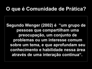 O que é Comunidade de Prática? Segundo Wenger (2002) é  “um grupo de pessoas que compartilham uma preocupação, um conjunto de problemas ou um interesse comum sobre um tema, e que aprofundam seu conhecimento e habilidade nessa área através de uma interação contínua“.  