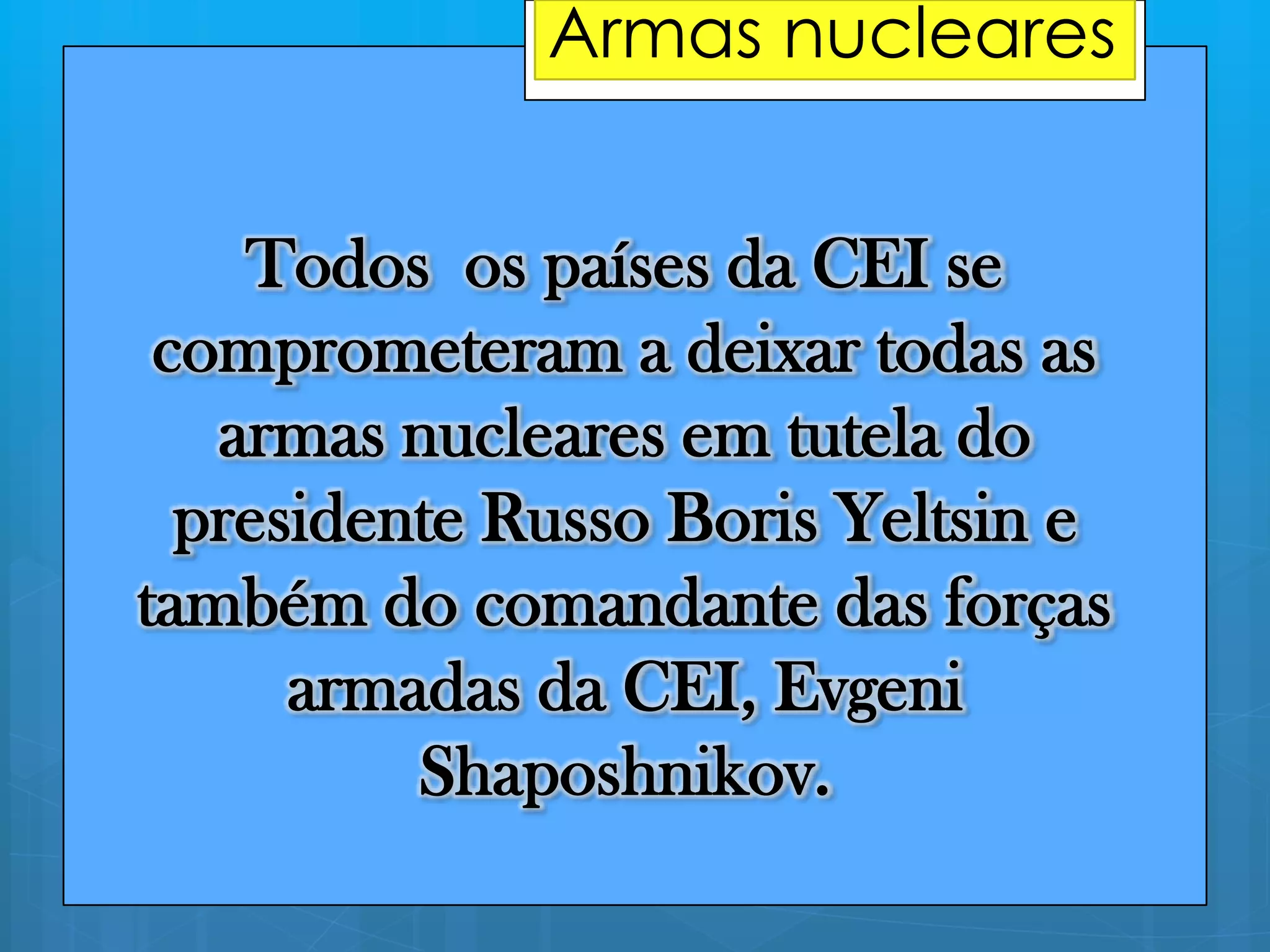 Todos os países da CEI se
comprometeram a deixar todas as
armas nucleares em tutela do
presidente Russo Boris Yeltsin e
também do comandante das forças
armadas da CEI, Evgeni
Shaposhnikov.
________________Armas nucleares