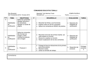 COMUNIDAD EDUCATIVA TONALLI

         Plan Bimestral                             Maestr@: Toño Martínez Terán                              COMPUTACIÓN 8
         Del 18 diciembre 2012- 15 enero 2013       Revisado por: _______________________              Fecha: _____________

Sesión
             TEMA            OBJETIVO(S)        P                   DESARROLLO                              EVALUACION        TAREA
 4                       Aplica los comandos
                         Agregar atributos a
         Habilidades     los caracteres.               Recordar las fichas y sus funciones.                  Ejercicios de
         de              Agregar un borde de           Explicar cada uno de los comandos                     habilidad de
         certificación   página.                       Aplicar los comandos en MOAC de práctica              certificación



                         Aplica los comandos
                         Dar formato de
                                                       Recordar la función de la ficha insertar, así
         Habilidades     imagen y texto.                                                                     Ejercicios de
                                                       cada explicar su función.
 5       de              Cambiar la posición                                                                 habilidad de
                                                       Buscar el y explicar su función.
         certificación   de la imagen                                                                        certificación
                                                       Hacer la aplicación de los dos comandos.
                         .

                                                       Entrega la hoja de indicaciones de la primera
         Habilidades                                                                                                          Entregar
                                                       parte del proyecto.                                   Desarrollo del
 6       de                  Producto 3                                                                                       producto
                                                       Resolver dudas.                                       producto
         certificación                                                                                                           3
                                                       Llenar su formato de trabajo.


         Comentarios                            COMUNIDAD EDUCATIVA TONALLI
 