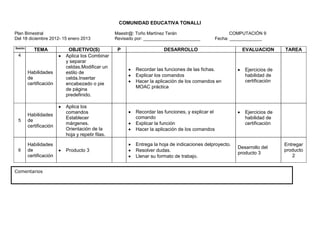 COMUNIDAD EDUCATIVA TONALLI

Plan Bimestral                                   Maestr@: Toño Martínez Terán                            COMPUTACIÓN 9
Del 18 diciembre 2012- 15 enero 2013             Revisado por: _______________________            Fecha: _____________

Sesión
            TEMA          OBJETIVO(S)             P                    DESARROLLO                           EVALUACION       TAREA
 4                       Aplica los Combinar
                         y separar
                         celdas.Modificar un
                                                          Recordar las funciones de las fichas.              Ejercicios de
         Habilidades     estilo de
                                                          Explicar los comandos                              habilidad de
         de              celda.Insertar
                                                          Hacer la aplicación de los comandos en             certificación
         certificación   encabezado o pie
                                                          MOAC práctica
                         de página
                         predefinido.

                         Aplica los
                         comandos                         Recordar las funciones, y explicar el              Ejercicios de
         Habilidades
                         Establecer                       comando                                            habilidad de
 5       de
                         márgenes.                        Explicar la función                                certificación
         certificación
                         Orientación de la                Hacer la aplicación de los comandos
                         hoja y repetir filas.

         Habilidades                                      Entrega la hoja de indicaciones delproyecto.                       Entregar
                                                                                                          Desarrollo del
 6       de              Producto 3                       Resolver dudas.                                                    producto
                                                                                                          producto 3
         certificación                                    Llenar su formato de trabajo.                                         2


Comentarios
 