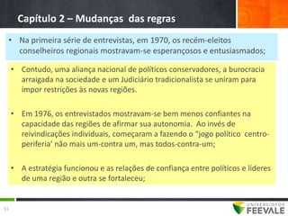 Capítulo 2 – Mudanças das regras
 • Na primeira série de entrevistas, em 1970, os recém-eleitos
   conselheiros regionais mostravam-se esperançosos e entusiasmados;

     • Contudo, uma aliança nacional de políticos conservadores, a burocracia
       arraigada na sociedade e um Judiciário tradicionalista se uniram para
       impor restrições às novas regiões.

     • Em 1976, os entrevistados mostravam-se bem menos confiantes na
       capacidade das regiões de afirmar sua autonomia. Ao invés de
       reivindicações individuais, começaram a fazendo o “jogo político centro-
       periferia’ não mais um-contra um, mas todos-contra-um;

     • A estratégia funcionou e as relações de confiança entre políticos e líderes
       de uma região e outra se fortaleceu;


11
 