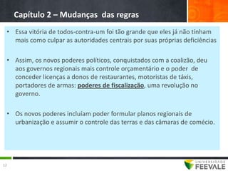 Capítulo 2 – Mudanças das regras
 • Essa vitória de todos-contra-um foi tão grande que eles já não tinham
   mais como culpar as autoridades centrais por suas próprias deficiências

 • Assim, os novos poderes políticos, conquistados com a coalizão, deu
   aos governos regionais mais controle orçamentário e o poder de
   conceder licenças a donos de restaurantes, motoristas de táxis,
   portadores de armas: poderes de fiscalização, uma revolução no
   governo.

 • Os novos poderes incluíam poder formular planos regionais de
   urbanização e assumir o controle das terras e das câmaras de comécio.




12
 