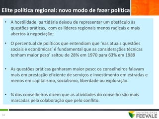 Elite política regional: novo modo de fazer política
 • A hostilidade partidária deixou de representar um obstáculo às
   questões práticas, com os líderes regionais menos radicais e mais
   abertos à negociação;
 • O percentual de políticos que entendiam que ‘nas atuais questões
   sociais e econômicas’ é fundamental que as considerações técnicas
   tenham maior peso’ saltou de 28% em 1970 para 63% em 1989

 • As questões práticas ganharam maior peso: os conselheiros falavam
   mais em prestação eficiente de serviços e investimento em estradas e
   menos em capitalismo, socialismo, liberdade ou exploração.

 • ¾ dos conselheiros dizem que as atividades do conselho são mais
   marcadas pela colaboração que pelo conflito.

14
 