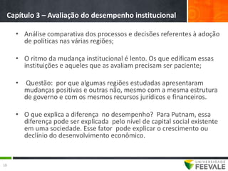 Capítulo 3 – Avaliação do desempenho institucional

     • Análise comparativa dos processos e decisões referentes à adoção
       de políticas nas várias regiões;

     • O ritmo da mudança institucional é lento. Os que edificam essas
       instituições e aqueles que as avaliam precisam ser paciente;

     •   Questão: por que algumas regiões estudadas apresentaram
         mudanças positivas e outras não, mesmo com a mesma estrutura
         de governo e com os mesmos recursos jurídicos e financeiros.

     • O que explica a diferença no desempenho? Para Putnam, essa
       diferença pode ser explicada pelo nível de capital social existente
       em uma sociedade. Esse fator pode explicar o crescimento ou
       declínio do desenvolvimento econômico.


18
 